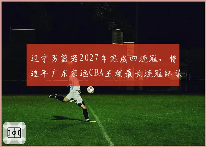 辽宁男篮若2027年完成四连冠,将追平广东宏远CBA王朝最长连冠纪录