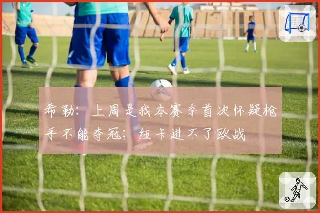 希勒：上周是我本赛季首次怀疑枪手不能夺冠；纽卡进不了欧战