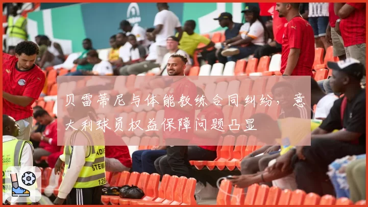 贝雷蒂尼与体能教练合同纠纷，意大利球员权益保障问题凸显