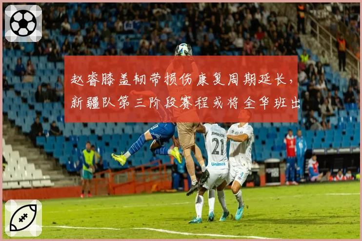 赵睿膝盖韧带损伤康复周期延长,新疆队第三阶段赛程或将全华班出战