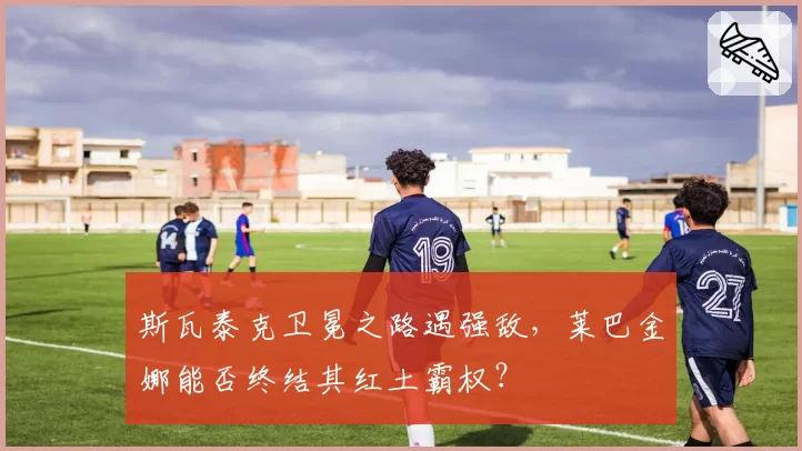 斯瓦泰克卫冕之路遇强敌，莱巴金娜能否终结其红土霸权？