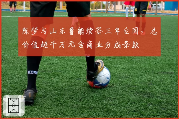 陈梦与山东鲁能续签三年合同，总价值超千万元含商业分成条款