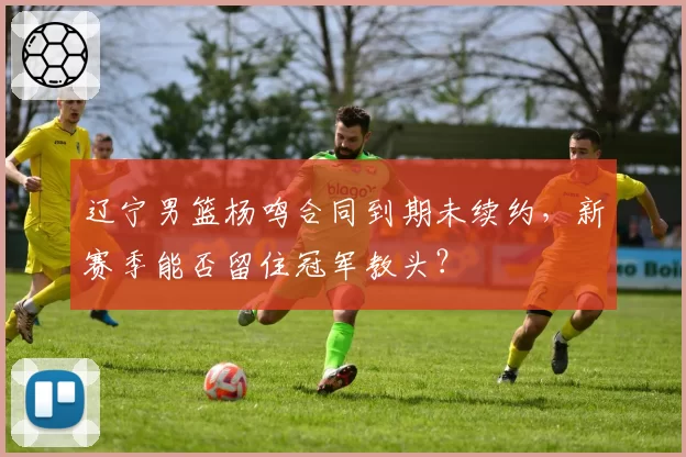 辽宁男篮杨鸣合同到期未续约，新赛季能否留住冠军教头？