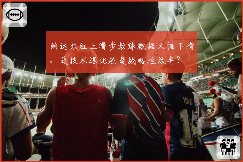 纳达尔红土滑步救球数据大幅下滑,是技术退化还是战略性放弃?