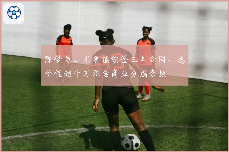 陈梦与山东鲁能续签三年合同，总价值超千万元含商业分成条款