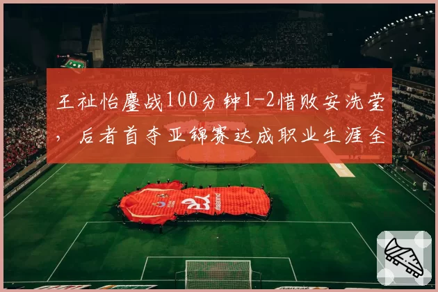 王祉怡鏖战100分钟1-2惜败安洗莹，后者首夺亚锦赛达成职业生涯全满贯