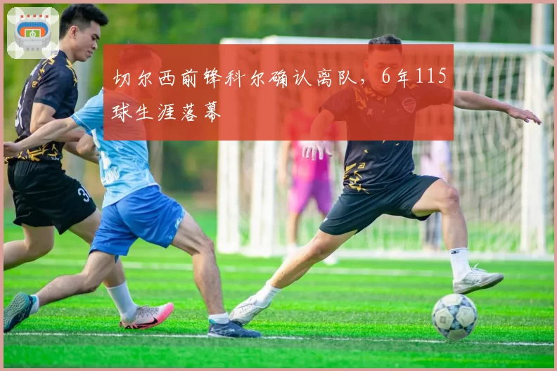 切尔西前锋科尔确认离队,6年115球生涯落幕
