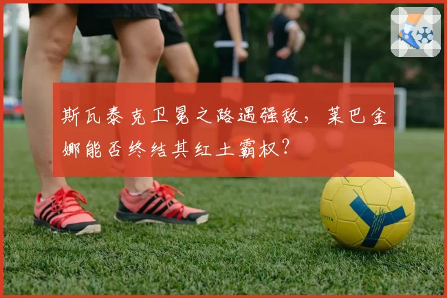 斯瓦泰克卫冕之路遇强敌,莱巴金娜能否终结其红土霸权?
