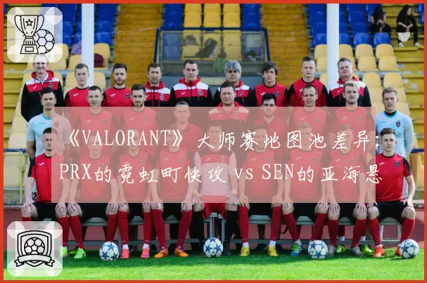 《VALORANT》大师赛地图池差异：PRX的霓虹町快攻 vs SEN的亚海悬城控图