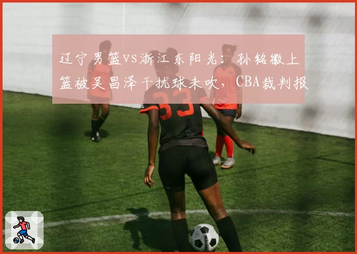 辽宁男篮vs浙江东阳光：孙铭徽上篮被吴昌泽干扰球未吹，CBA裁判报告承认误判引发球迷声讨