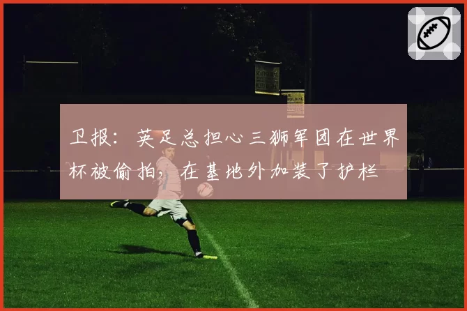 卫报：英足总担心三狮军团在世界杯被偷拍，在基地外加装了护栏