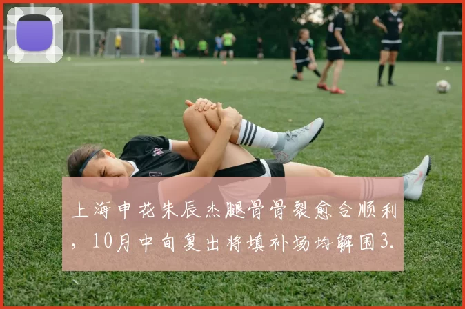 上海申花朱辰杰腿骨骨裂愈合顺利,10月中旬复出将填补场均解围3.1次防线缺口