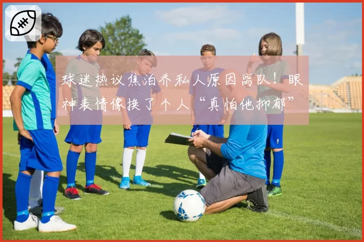 球迷热议焦泊乔私人原因离队!眼神表情像换了个人“真怕他抑郁”